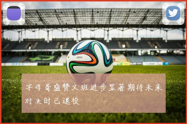 字母哥盛赞文班进步显著期待未来对决时已退役