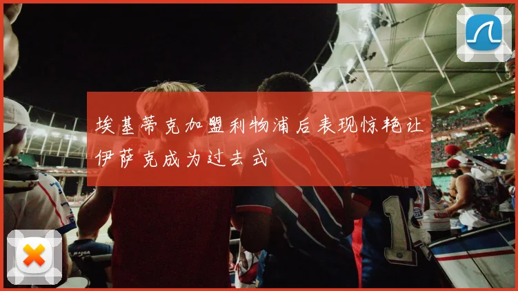 埃基蒂克加盟利物浦后表现惊艳让伊萨克成为过去式