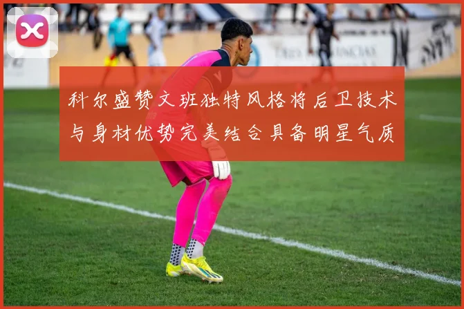 科尔盛赞文班独特风格将后卫技术与身材优势完美结合具备明星气质与球队形象