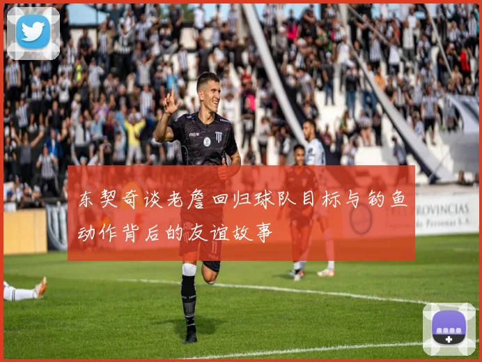 东契奇谈老詹回归球队目标与钓鱼动作背后的友谊故事