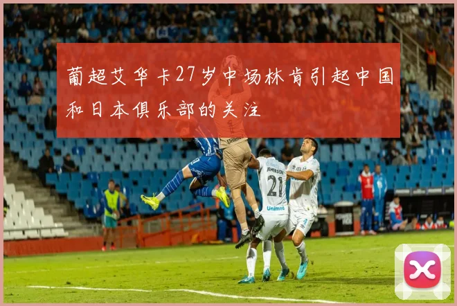 葡超艾华卡27岁中场林肯引起中国和日本俱乐部的关注