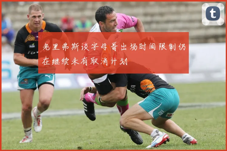 老里弗斯谈字母哥出场时间限制仍在继续未有取消计划