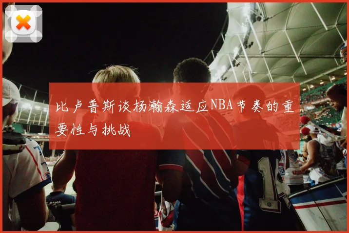 比卢普斯谈杨瀚森适应NBA节奏的重要性与挑战