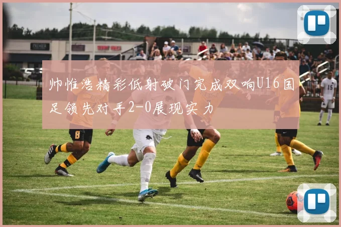 帅惟浩精彩低射破门完成双响U16国足领先对手2-0展现实力