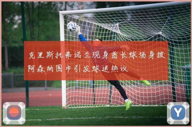 克里斯托弗诺兰现身酋长球场身披阿森纳围巾引发球迷热议