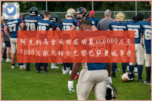 阿克利乌舍或将在明夏以6000万至7000万欧元转会巴黎巴萨曼城争夺战升级