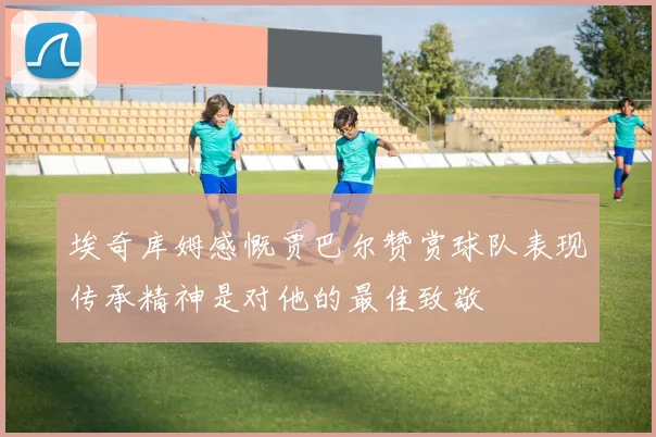 埃奇库姆感慨贾巴尔赞赏球队表现传承精神是对他的最佳致敬