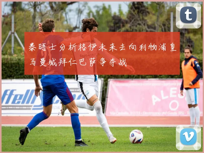 泰晤士分析格伊未来去向利物浦皇马曼城拜仁巴萨争夺战