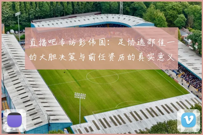 直播吧专访彭伟国：足协选邵佳一的大胆决策与前任资历的真实意义