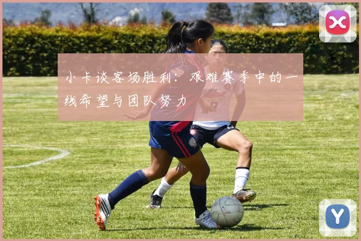 小卡谈客场胜利：艰难赛季中的一线希望与团队努力