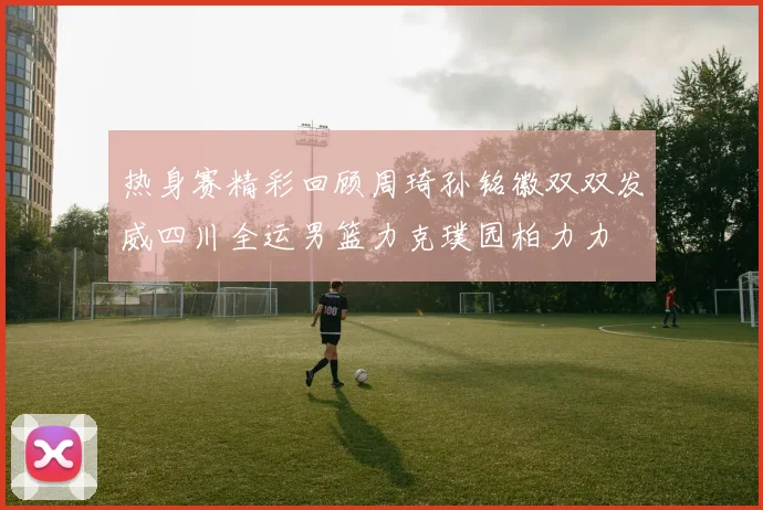 热身赛精彩回顾周琦孙铭徽双双发威四川全运男篮力克璞园柏力力