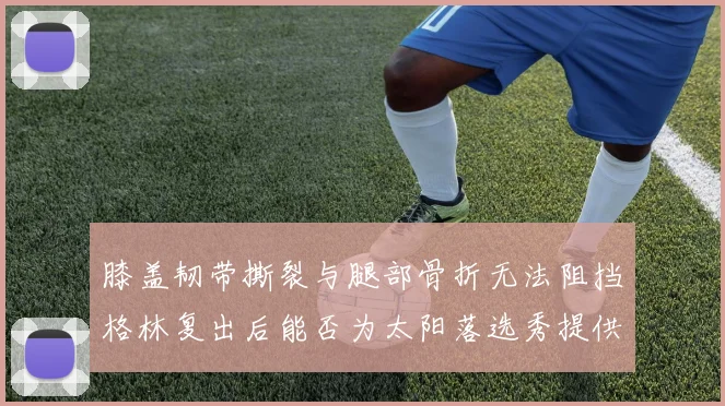 膝盖韧带撕裂与腿部骨折无法阻挡格林复出后能否为太阳落选秀提供替补支持
