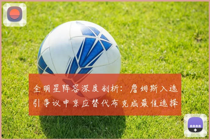 全明星阵容深度剖析：詹姆斯入选引争议申京应替代布克成最佳选择
