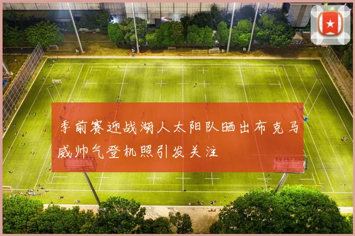 季前赛迎战湖人太阳队晒出布克马威帅气登机照引发关注