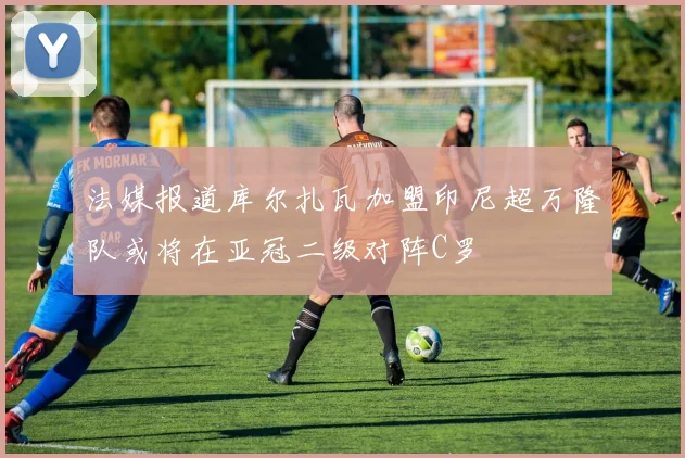 法媒报道库尔扎瓦加盟印尼超万隆队或将在亚冠二级对阵C罗