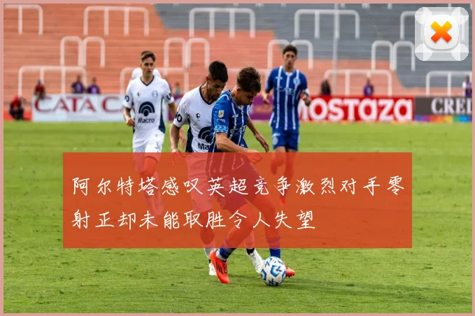 阿尔特塔感叹英超竞争激烈对手零射正却未能取胜令人失望
