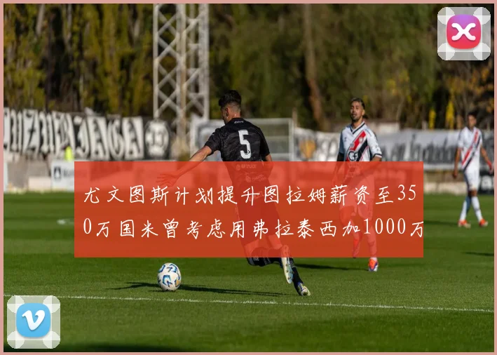 尤文图斯计划提升图拉姆薪资至350万国米曾考虑用弗拉泰西加1000万交易