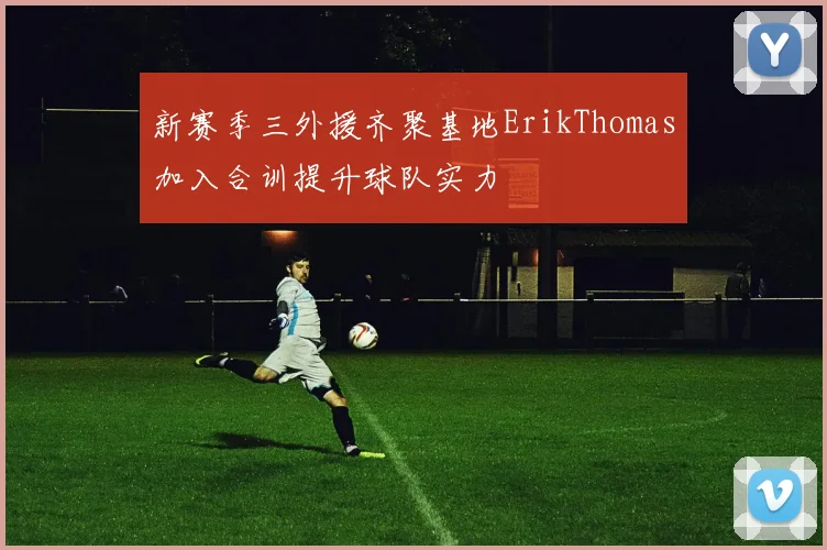 新赛季三外援齐聚基地ErikThomas加入合训提升球队实力