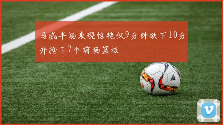 马威半场表现惊艳仅9分钟砍下10分并抢下7个前场篮板
