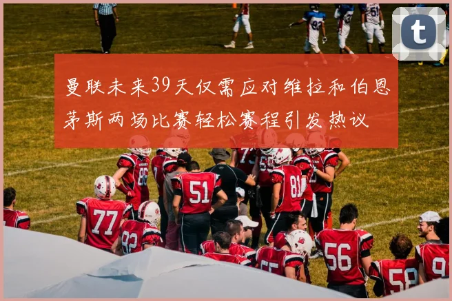 曼联未来39天仅需应对维拉和伯恩茅斯两场比赛轻松赛程引发热议
