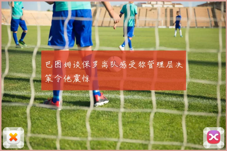 巴图姆谈保罗离队感受称管理层决策令他震惊