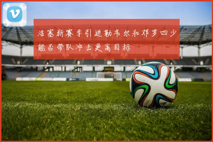 活塞新赛季引进勒韦尔和邓罗四少能否带队冲击更高目标