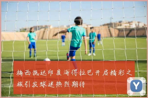 梅西抵达印度海得拉巴开启精彩之旅引发球迷热烈期待