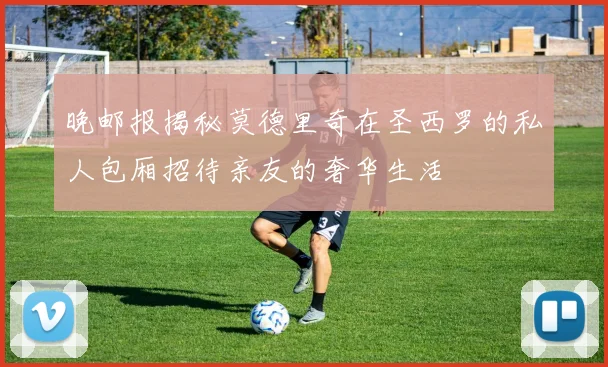 晚邮报揭秘莫德里奇在圣西罗的私人包厢招待亲友的奢华生活