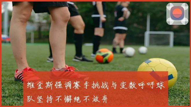 维金斯强调赛季挑战与变数呼吁球队坚持不懈绝不放弃