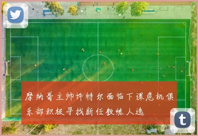 摩纳哥主帅许特尔面临下课危机俱乐部积极寻找新任教练人选