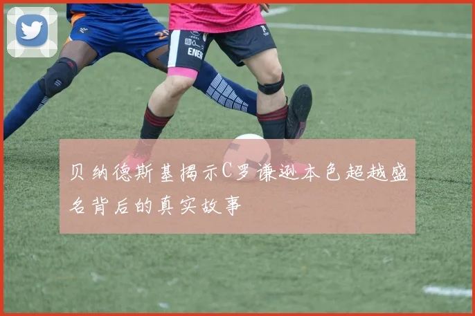 贝纳德斯基揭示C罗谦逊本色超越盛名背后的真实故事