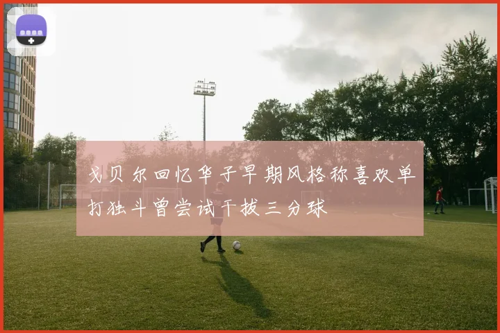 戈贝尔回忆华子早期风格称喜欢单打独斗曾尝试干拔三分球