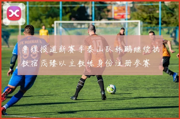鲁媒报道新赛季泰山队韩鹏继续执教宿茂臻以主教练身份注册参赛