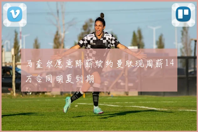 马奎尔愿意降薪续约曼联现周薪14万合同明夏到期