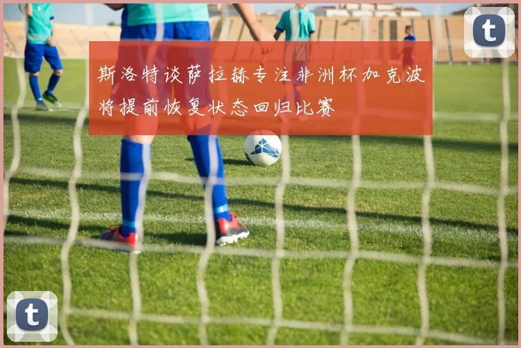 斯洛特谈萨拉赫专注非洲杯加克波将提前恢复状态回归比赛