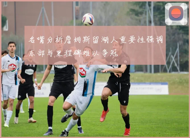 名嘴分析詹姆斯留湖人重要性强调东部与里程碑难以争冠