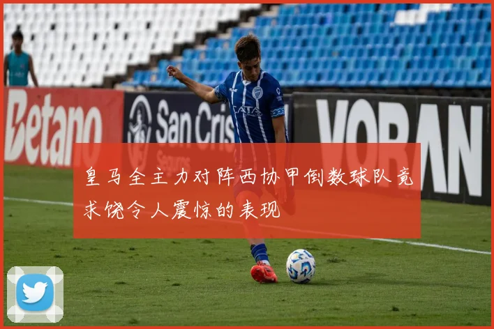 皇马全主力对阵西协甲倒数球队竟求饶令人震惊的表现