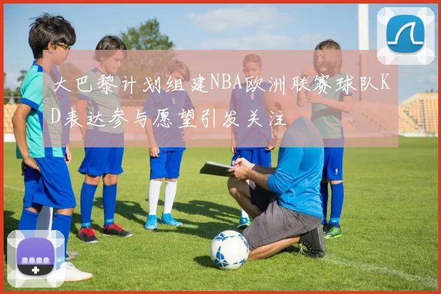 大巴黎计划组建NBA欧洲联赛球队KD表达参与愿望引发关注