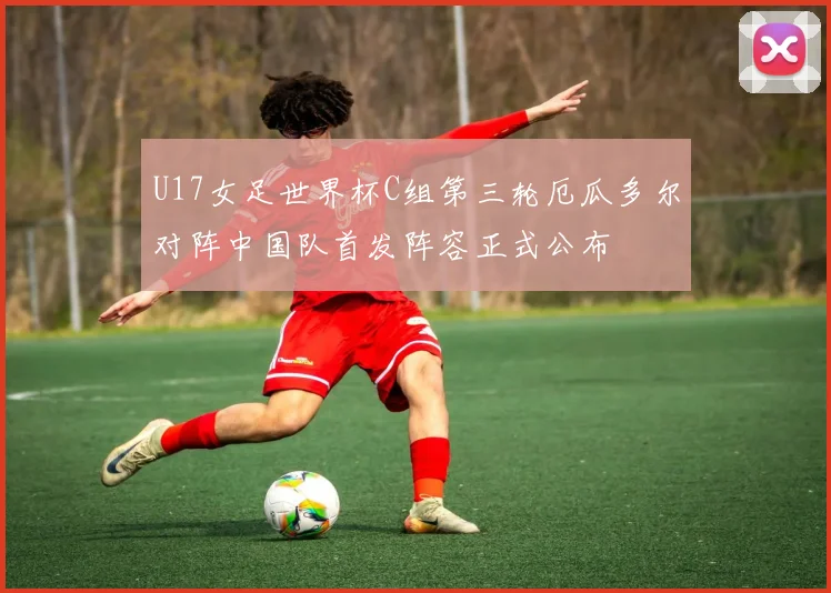 U17女足世界杯C组第三轮厄瓜多尔对阵中国队首发阵容正式公布
