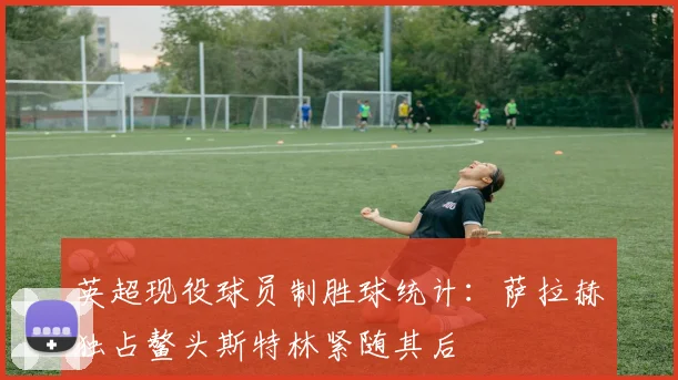 英超现役球员制胜球统计：萨拉赫独占鳌头斯特林紧随其后