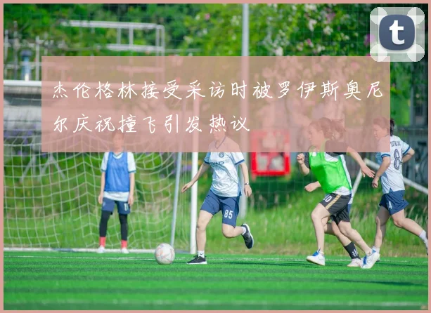 杰伦格林接受采访时被罗伊斯奥尼尔庆祝撞飞引发热议