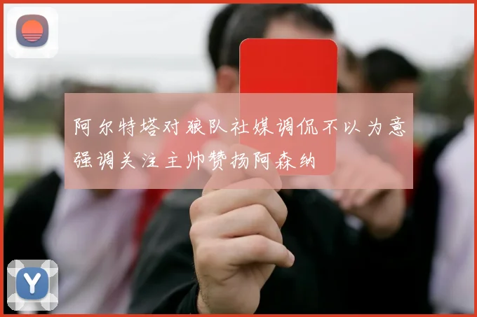 阿尔特塔对狼队社媒调侃不以为意强调关注主帅赞扬阿森纳